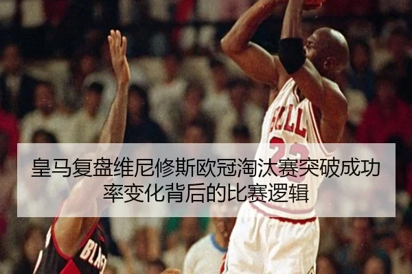 皇马复盘维尼修斯欧冠淘汰赛突破成功率变化背后的比赛逻辑