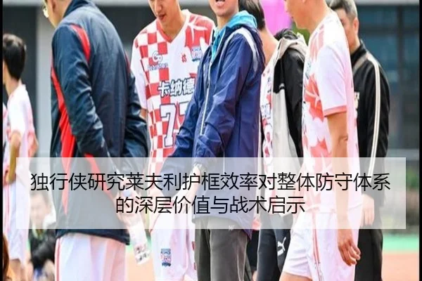 独行侠研究莱夫利护框效率对整体防守体系的深层价值与战术启示