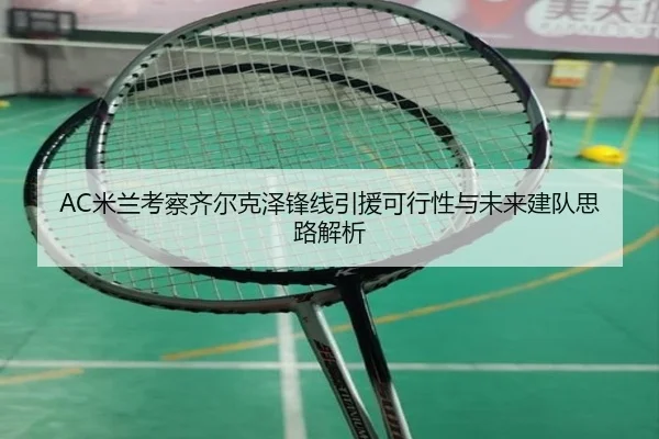 AC米兰考察齐尔克泽锋线引援可行性与未来建队思路解析