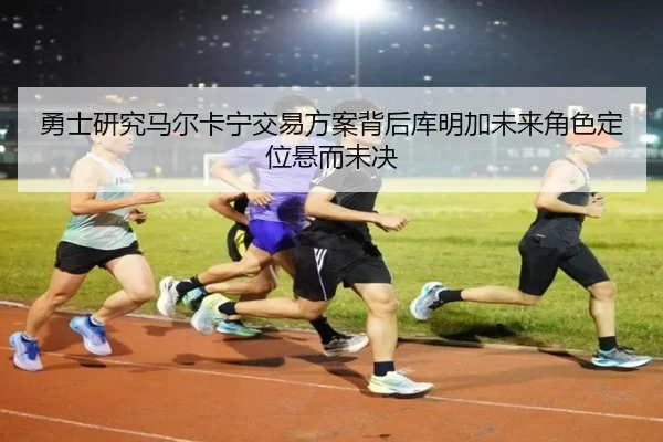 勇士研究马尔卡宁交易方案背后库明加未来角色定位悬而未决